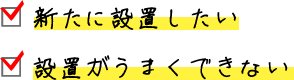 □ 新たに設置したい □ 設置がうまくできない